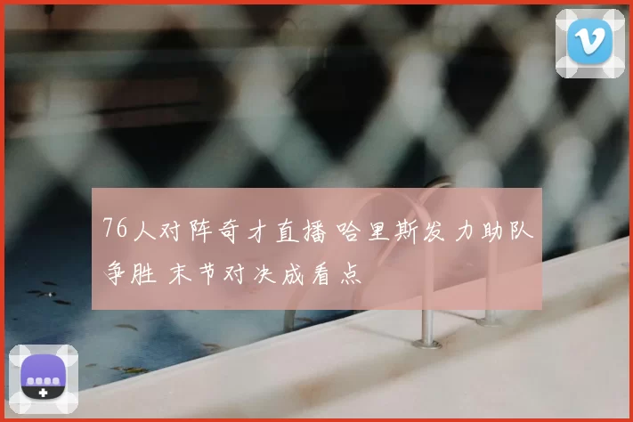 76人对阵奇才直播 哈里斯发力助队争胜 末节对决成看点