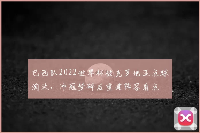 巴西队2022世界杯被克罗地亚点球淘汰，冲冠梦碎后重建阵容看点