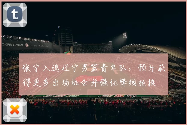 张宁入选辽宁男篮青年队，预计获得更多出场机会并强化锋线轮换