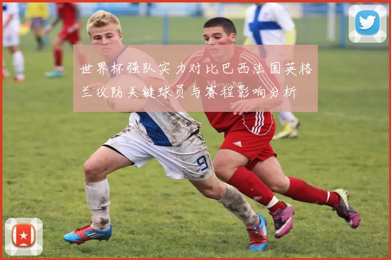 世界杯强队实力对比巴西法国英格兰攻防关键球员与赛程影响分析