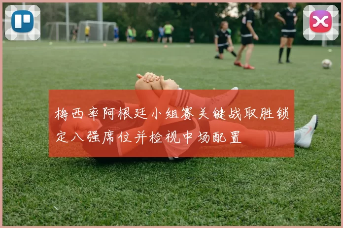 梅西率阿根廷小组赛关键战取胜锁定八强席位并检视中场配置