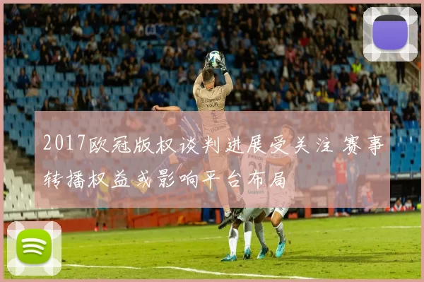 2017欧冠版权谈判进展受关注 赛事转播权益或影响平台布局
