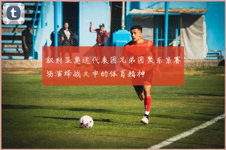 叙利亚奥运代表团兄弟团聚东京赛场演绎战火中的体育精神