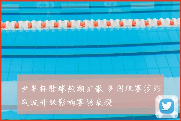 世界杯赌球热潮扩散 多国联赛涉彩风波升级影响赛场表现