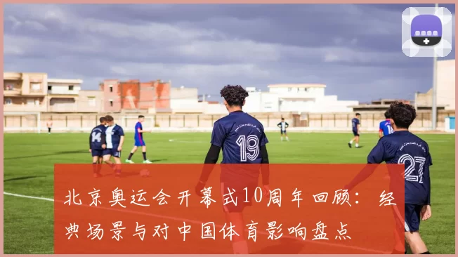 北京奥运会开幕式10周年回顾：经典场景与对中国体育影响盘点