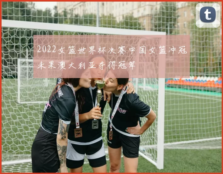 2022女篮世界杯决赛中国女篮冲冠未果澳大利亚夺得冠军