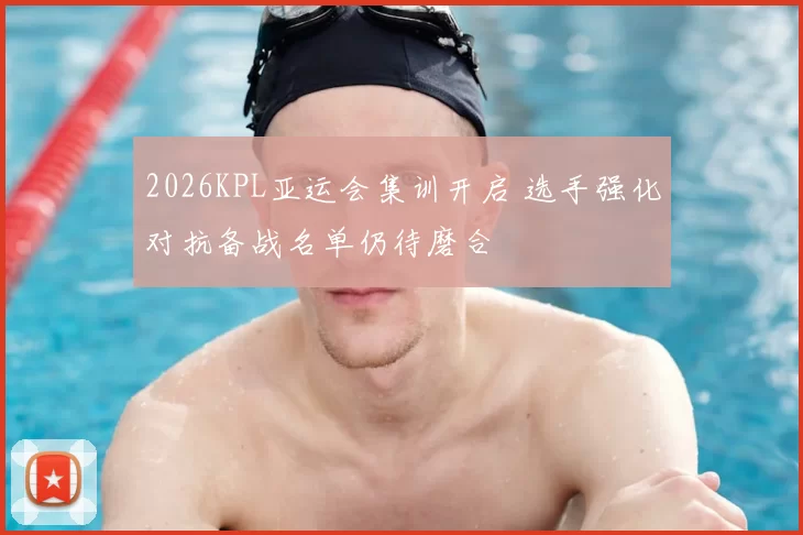 2026KPL亚运会集训开启 选手强化对抗备战名单仍待磨合