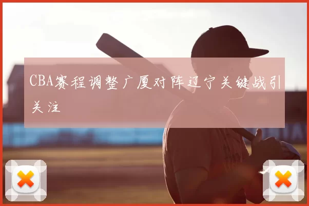 CBA赛程调整广厦对阵辽宁关键战引关注