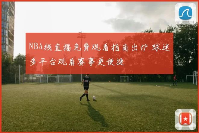 NBA线直播免费观看指南出炉 球迷多平台观看赛事更便捷