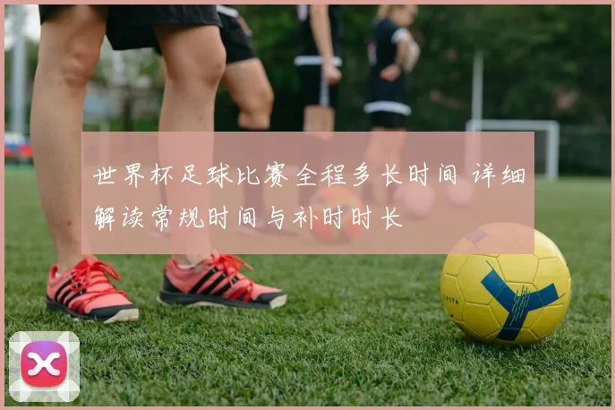 世界杯足球比赛全程多长时间 详细解读常规时间与补时时长