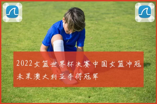 2022女篮世界杯决赛中国女篮冲冠未果澳大利亚夺得冠军