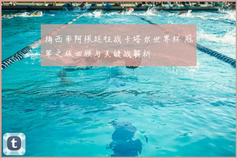 梅西率阿根廷征战卡塔尔世界杯 冠军之旅回顾与关键战解析