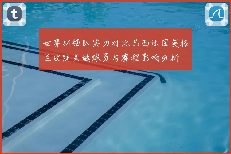 世界杯强队实力对比巴西法国英格兰攻防关键球员与赛程影响分析