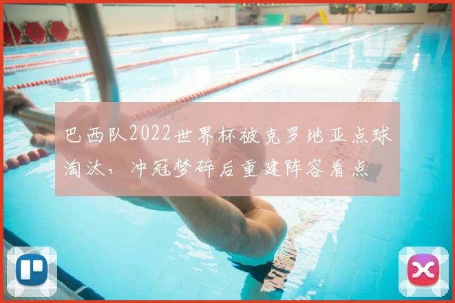 巴西队2022世界杯被克罗地亚点球淘汰，冲冠梦碎后重建阵容看点