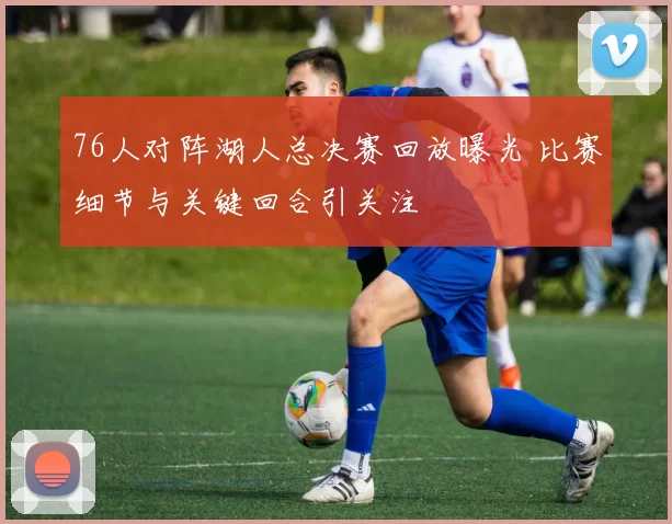 76人对阵湖人总决赛回放曝光 比赛细节与关键回合引关注