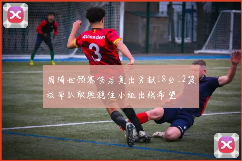 周琦世预赛伤后复出贡献18分12篮板率队取胜稳住小组出线希望