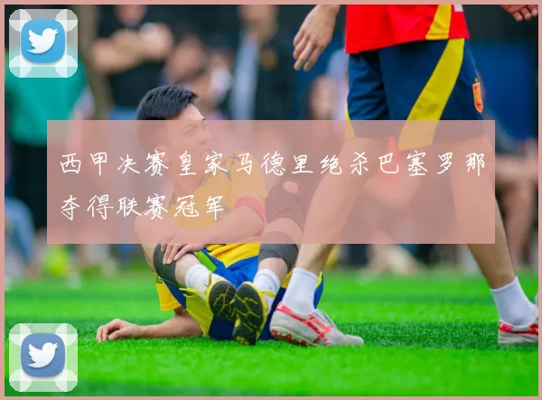 西甲决赛皇家马德里绝杀巴塞罗那夺得联赛冠军