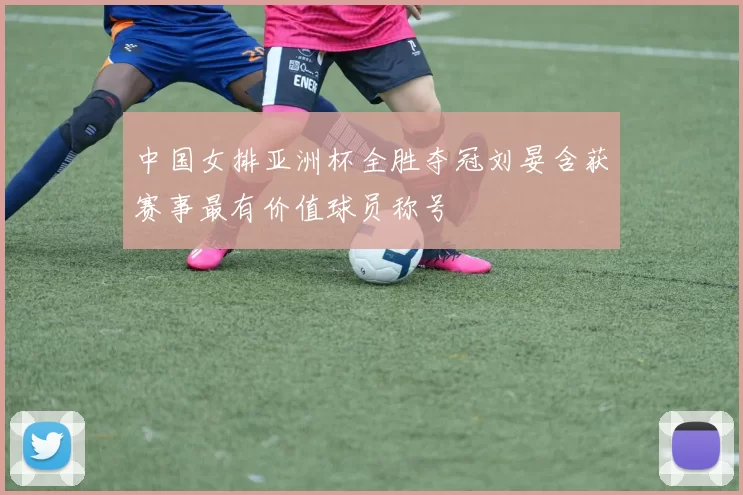 中国女排亚洲杯全胜夺冠刘晏含获赛事最有价值球员称号