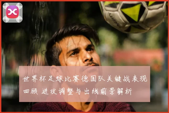 世界杯足球比赛德国队关键战表现回顾 进攻调整与出线前景解析