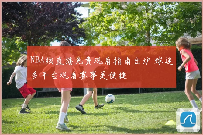 NBA线直播免费观看指南出炉 球迷多平台观看赛事更便捷