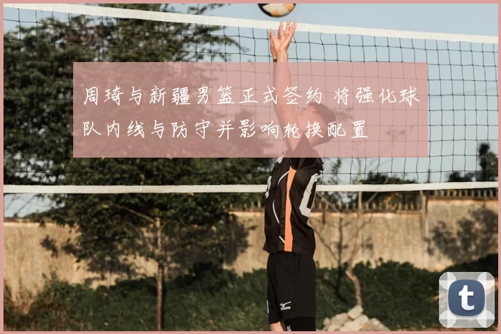 周琦与新疆男篮正式签约 将强化球队内线与防守并影响轮换配置