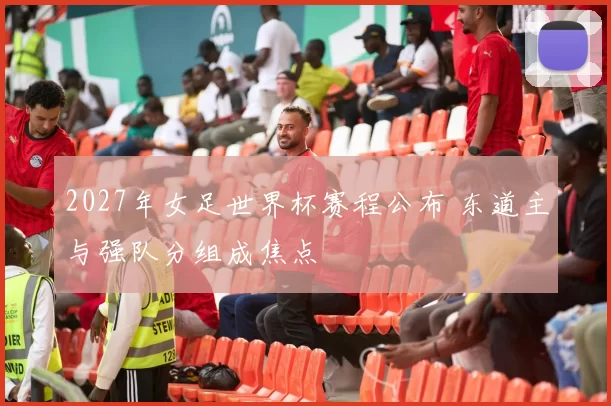 2027年女足世界杯赛程公布 东道主与强队分组成焦点