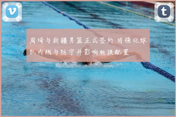 周琦与新疆男篮正式签约 将强化球队内线与防守并影响轮换配置