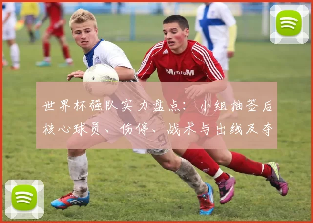 世界杯强队实力盘点：小组抽签后核心球员、伤停、战术与出线及夺冠前景看点