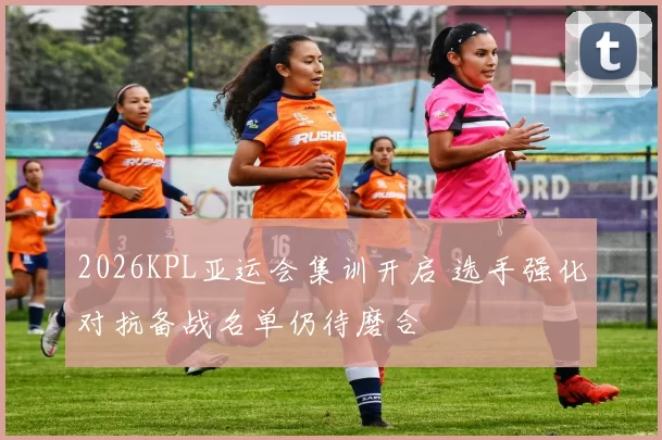 2026KPL亚运会集训开启 选手强化对抗备战名单仍待磨合