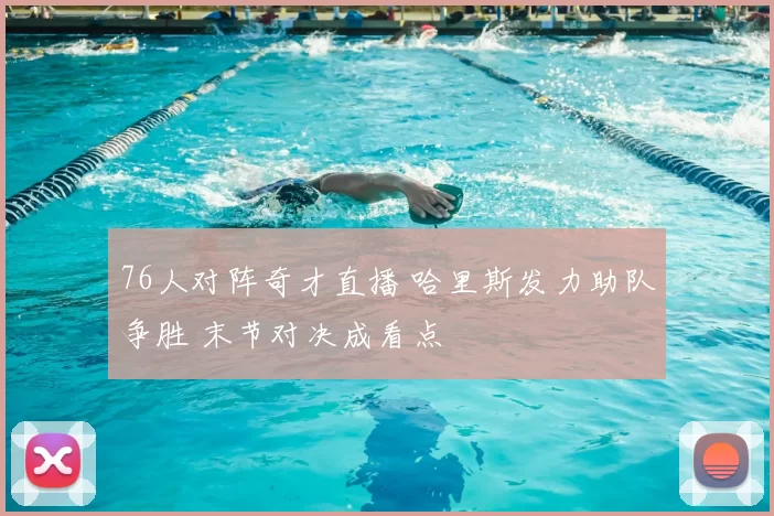 76人对阵奇才直播 哈里斯发力助队争胜 末节对决成看点