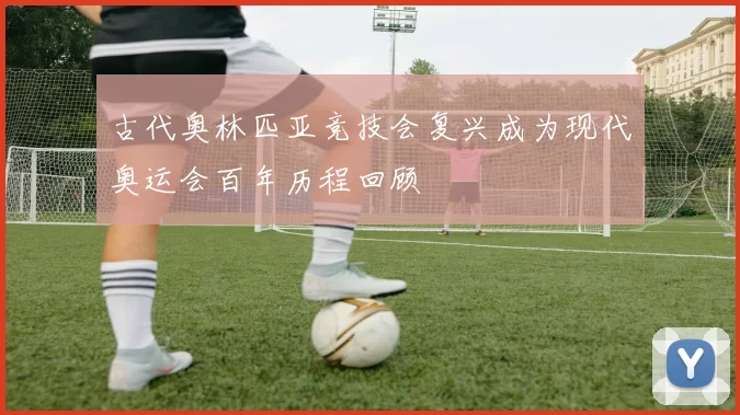 古代奥林匹亚竞技会复兴成为现代奥运会百年历程回顾