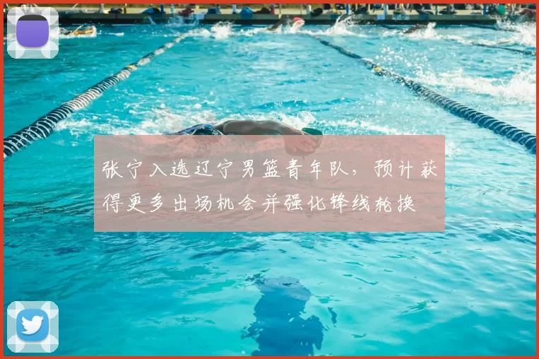 张宁入选辽宁男篮青年队，预计获得更多出场机会并强化锋线轮换