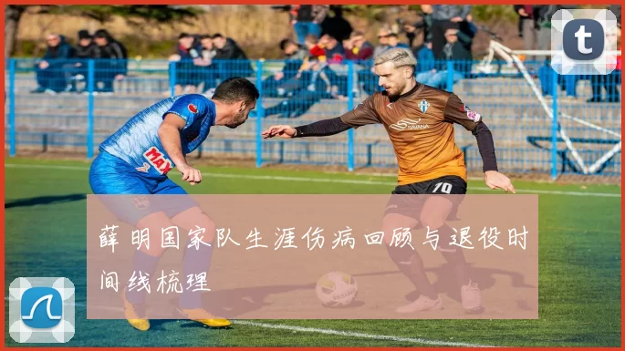薛明国家队生涯伤病回顾与退役时间线梳理